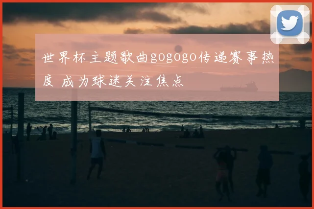 世界杯主题歌曲gogogo传递赛事热度 成为球迷关注焦点