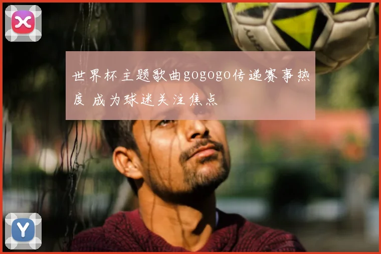 世界杯主题歌曲gogogo传递赛事热度 成为球迷关注焦点
