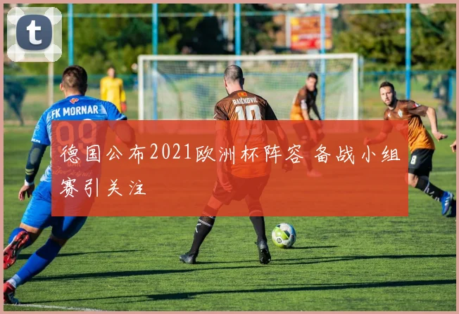 德国公布2021欧洲杯阵容 备战小组赛引关注