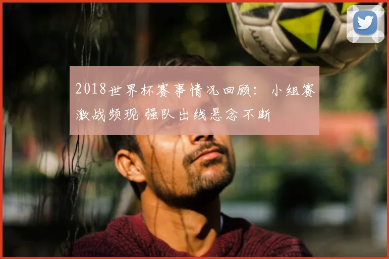 2018世界杯赛事情况回顾：小组赛激战频现 强队出线悬念不断