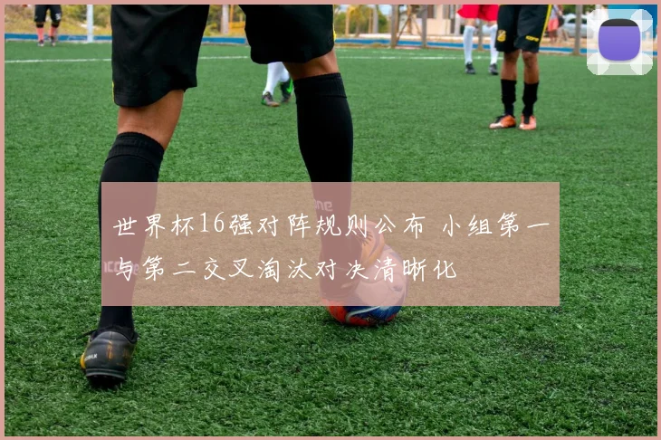 世界杯16强对阵规则公布 小组第一与第二交叉淘汰对决清晰化