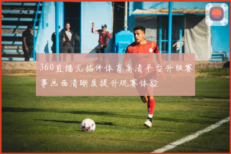 360直播无插件体育高清平台升级赛事画面清晰度提升观赛体验