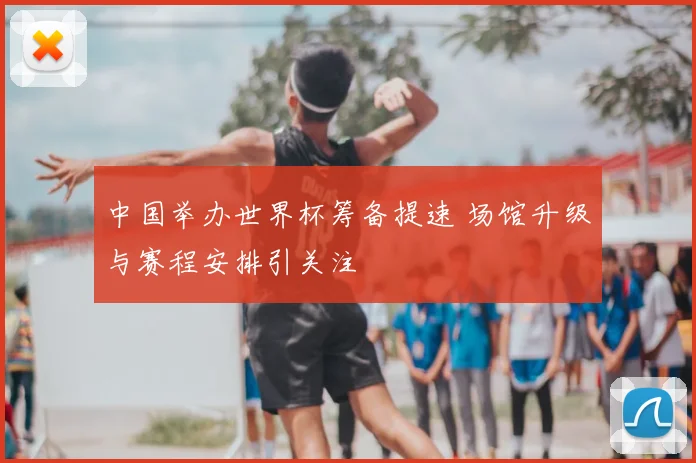 中国举办世界杯筹备提速 场馆升级与赛程安排引关注