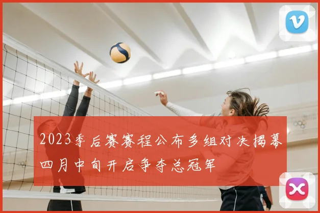 2023季后赛赛程公布多组对决揭幕四月中旬开启争夺总冠军