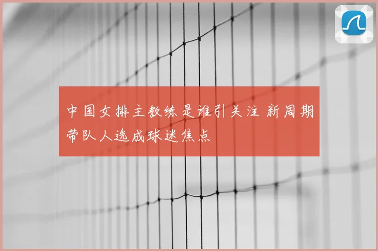 中国女排主教练是谁引关注 新周期带队人选成球迷焦点