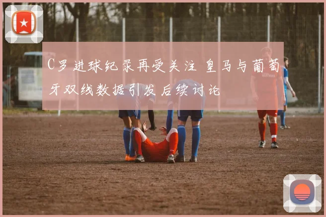 C罗进球纪录再受关注 皇马与葡萄牙双线数据引发后续讨论