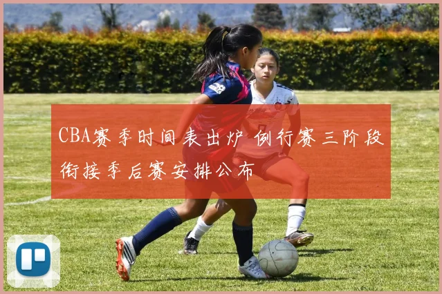 CBA赛季时间表出炉 例行赛三阶段衔接季后赛安排公布