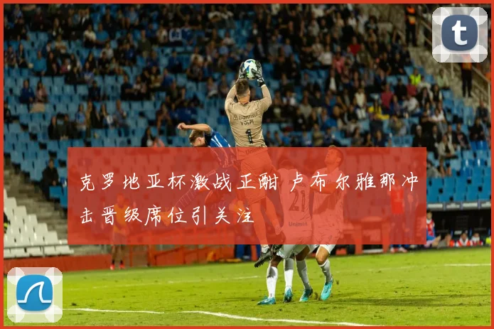克罗地亚杯激战正酣 卢布尔雅那冲击晋级席位引关注
