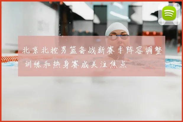 北京北控男篮备战新赛季阵容调整 训练和热身赛成关注焦点