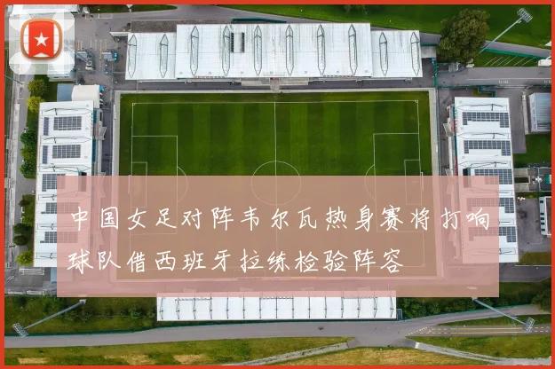 中国女足对阵韦尔瓦热身赛将打响球队借西班牙拉练检验阵容