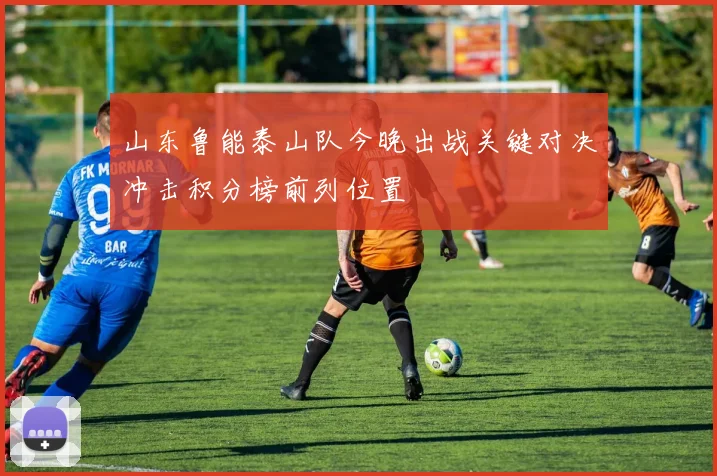 山东鲁能泰山队今晚出战关键对决冲击积分榜前列位置