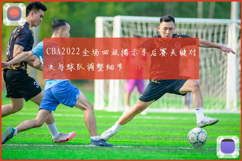 CBA2022全场回放揭示季后赛关键对决与球队调整细节
