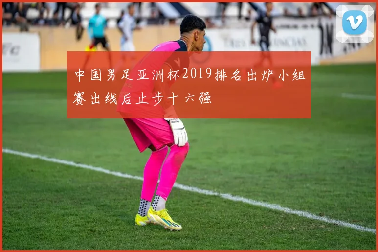 中国男足亚洲杯2019排名出炉小组赛出线后止步十六强