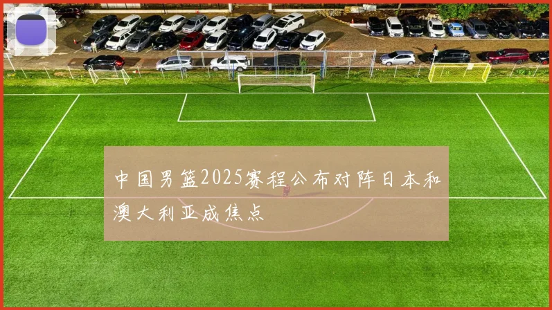 中国男篮2025赛程公布对阵日本和澳大利亚成焦点