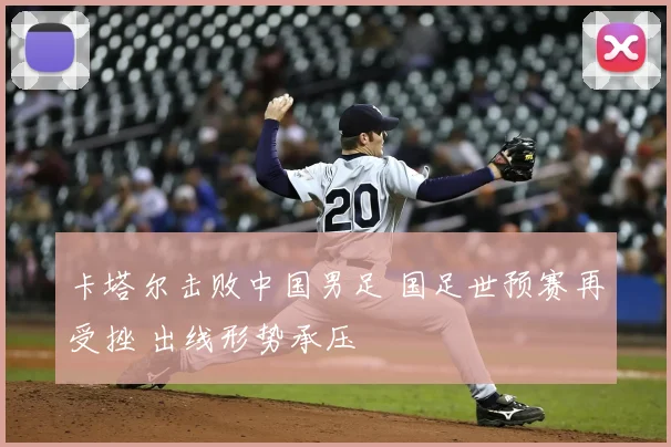 卡塔尔击败中国男足 国足世预赛再受挫 出线形势承压