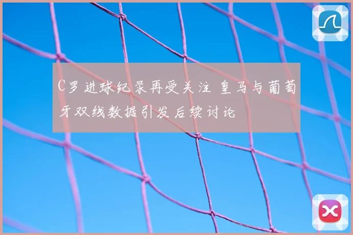 C罗进球纪录再受关注 皇马与葡萄牙双线数据引发后续讨论