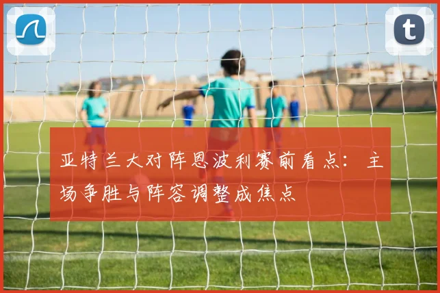 亚特兰大对阵恩波利赛前看点：主场争胜与阵容调整成焦点