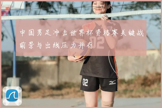中国男足冲击世界杯资格赛关键战前景与出线压力并存