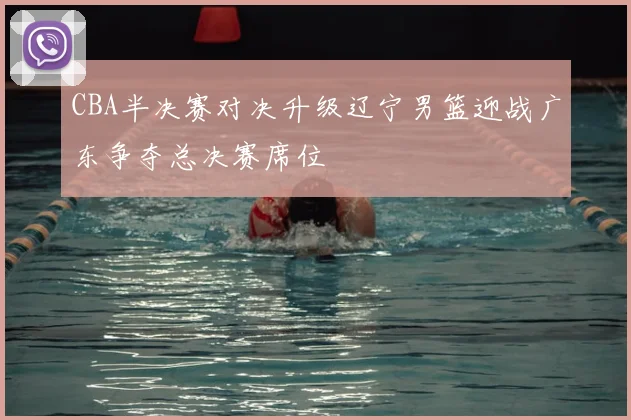 CBA半决赛对决升级辽宁男篮迎战广东争夺总决赛席位