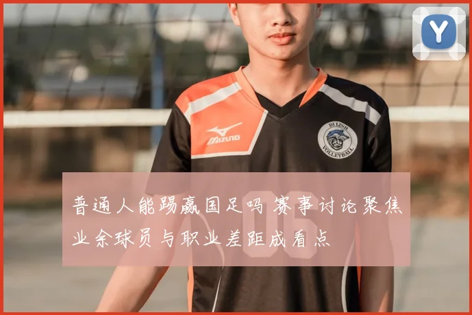普通人能踢赢国足吗 赛事讨论聚焦业余球员与职业差距成看点
