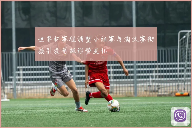 世界杯赛程调整小组赛与淘汰赛衔接引发晋级形势变化
