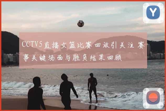 CCTV5直播女篮比赛回放引关注 赛事关键场面与胜负结果回顾