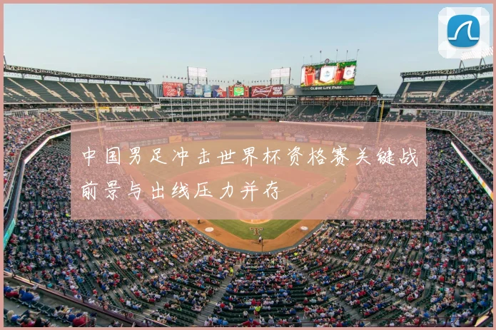 中国男足冲击世界杯资格赛关键战前景与出线压力并存