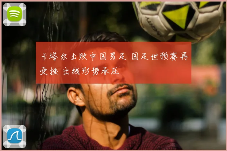 卡塔尔击败中国男足 国足世预赛再受挫 出线形势承压