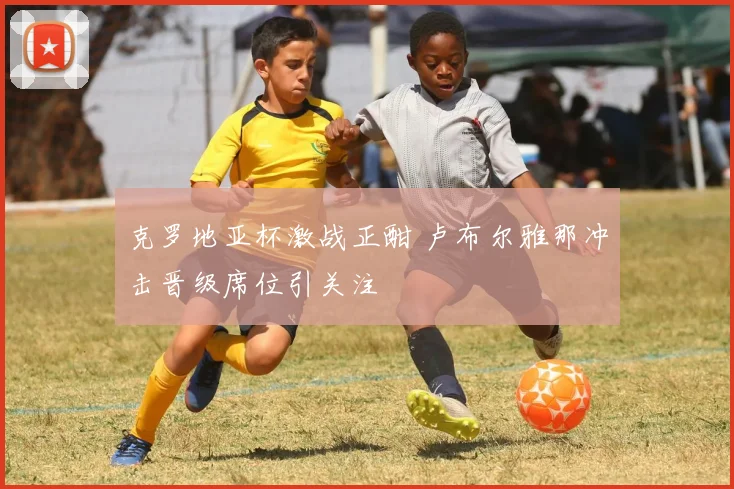 克罗地亚杯激战正酣 卢布尔雅那冲击晋级席位引关注