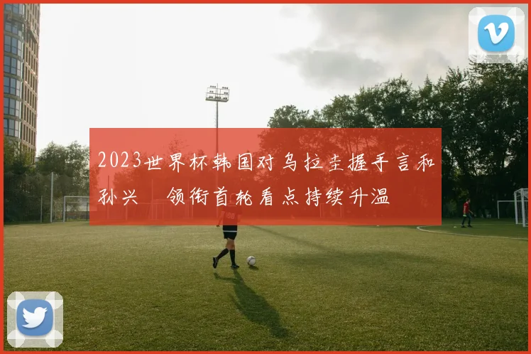 2023世界杯韩国对乌拉圭握手言和孙兴慜领衔首轮看点持续升温