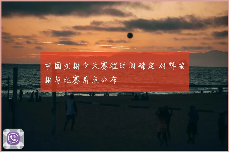 中国女排今天赛程时间确定 对阵安排与比赛看点公布