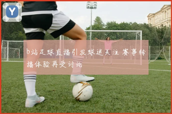 b站足球直播引发球迷关注 赛事转播体验再受讨论