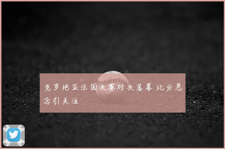 克罗地亚法国决赛对决落幕 比分悬念引关注