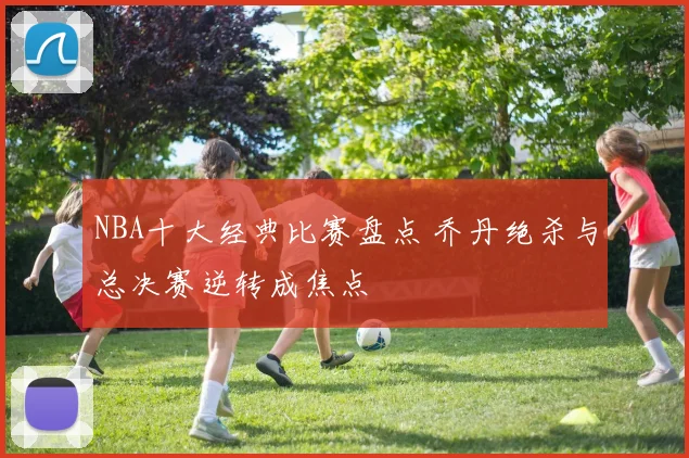 NBA十大经典比赛盘点 乔丹绝杀与总决赛逆转成焦点