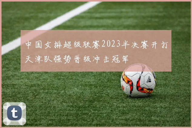 中国女排超级联赛2023半决赛开打天津队强势晋级冲击冠军