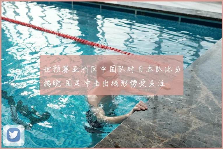 世预赛亚洲区中国队对日本队比分揭晓 国足冲击出线形势受关注