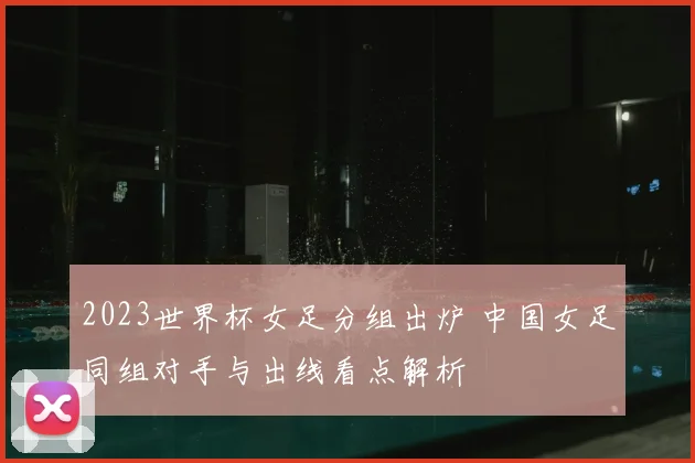 2023世界杯女足分组出炉 中国女足同组对手与出线看点解析