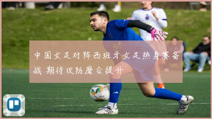 中国女足对阵西班牙女足热身赛备战 期待攻防磨合提升