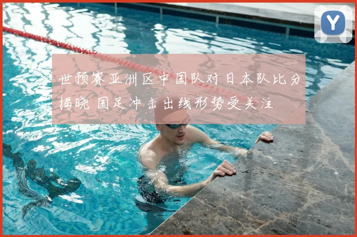 世预赛亚洲区中国队对日本队比分揭晓 国足冲击出线形势受关注