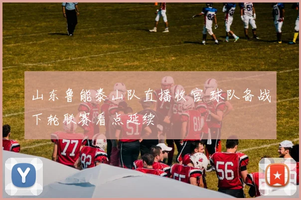 山东鲁能泰山队直播收官 球队备战下轮联赛看点延续