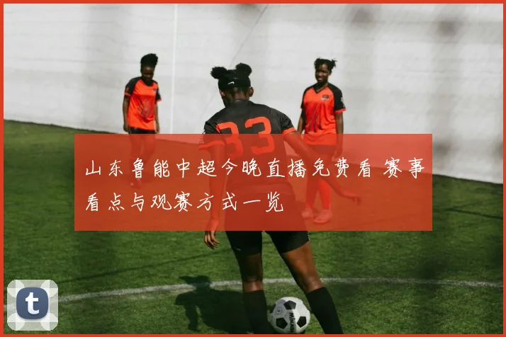 山东鲁能中超今晚直播免费看 赛事看点与观赛方式一览