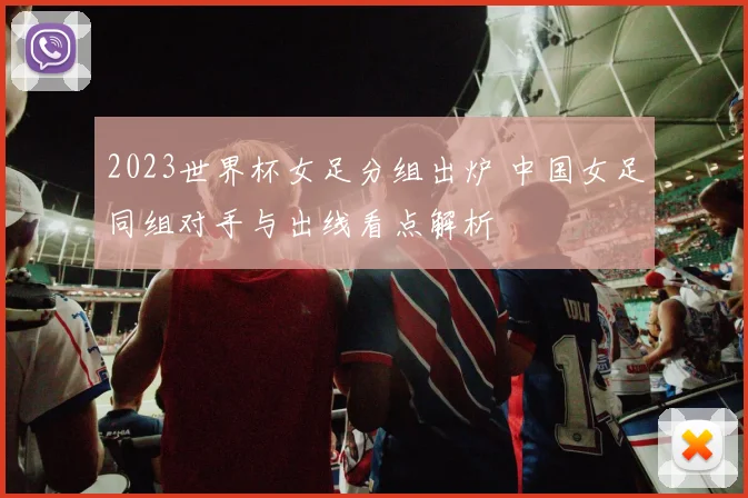 2023世界杯女足分组出炉 中国女足同组对手与出线看点解析