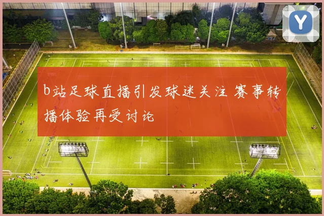b站足球直播引发球迷关注 赛事转播体验再受讨论