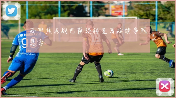 西甲焦点战巴萨逆转皇马延续争冠悬念