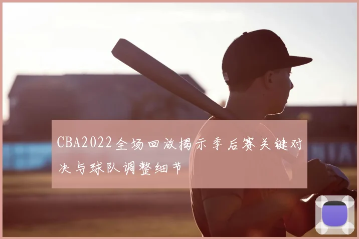 CBA2022全场回放揭示季后赛关键对决与球队调整细节