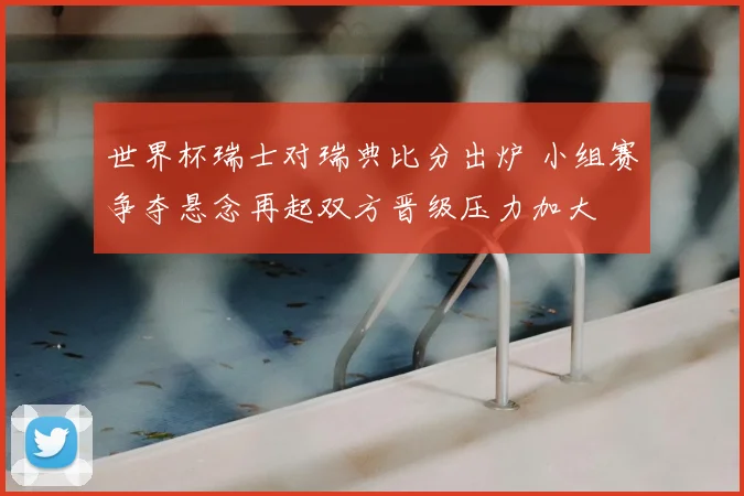 世界杯瑞士对瑞典比分出炉 小组赛争夺悬念再起双方晋级压力加大
