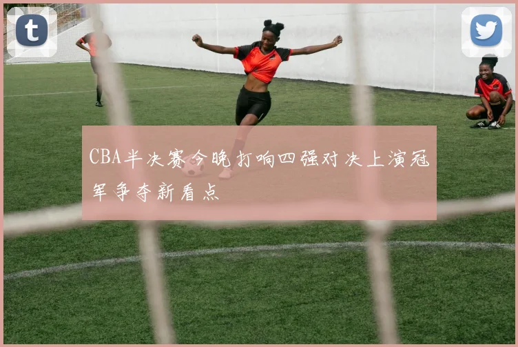 CBA半决赛今晚打响四强对决上演冠军争夺新看点