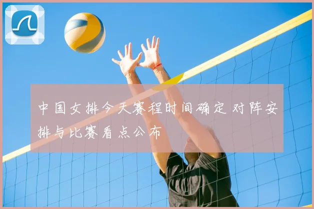 中国女排今天赛程时间确定 对阵安排与比赛看点公布