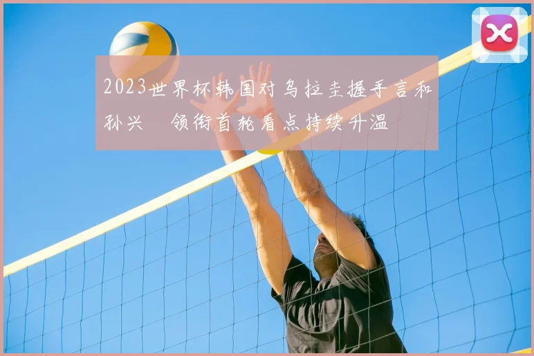 2023世界杯韩国对乌拉圭握手言和孙兴慜领衔首轮看点持续升温