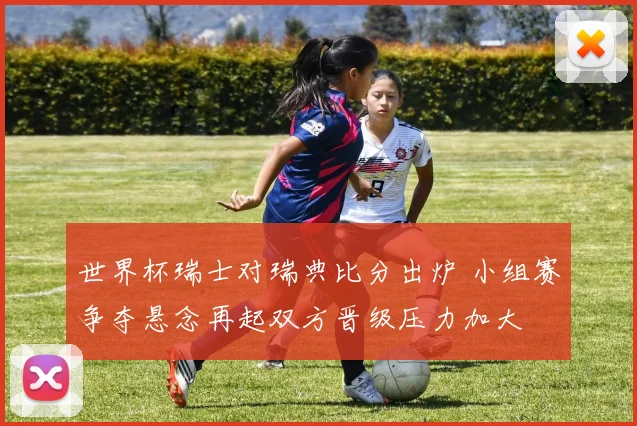 世界杯瑞士对瑞典比分出炉 小组赛争夺悬念再起双方晋级压力加大